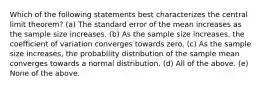 Which of the following statements best characterizes the central limit theorem? (a) The standard error of the mean increases as the sample size increases. (b) As the sample size increases, the coefficient of variation converges towards zero. (c) As the sample size increases, the probability distribution of the sample mean converges towards a normal distribution. (d) All of the above. (e) None of the above.