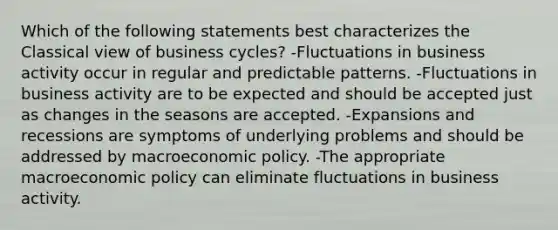 Which of the following statements best characterizes the Classical view of business cycles? -Fluctuations in business activity occur in regular and predictable patterns. -Fluctuations in business activity are to be expected and should be accepted just as changes in the seasons are accepted. -Expansions and recessions are symptoms of underlying problems and should be addressed by macroeconomic policy. -The appropriate macroeconomic policy can eliminate fluctuations in business activity.