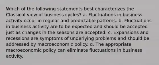 Which of the following statements best characterizes the Classical view of business cycles? a. Fluctuations in business activity occur in regular and predictable patterns. b. Fluctuations in business activity are to be expected and should be accepted just as changes in the seasons are accepted. c. Expansions and recessions are symptoms of underlying problems and should be addressed by macroeconomic policy. d. The appropriate macroeconomic policy can eliminate fluctuations in business activity.