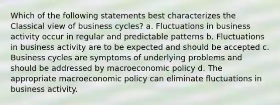 Which of the following statements best characterizes the Classical view of business cycles? a. Fluctuations in business activity occur in regular and predictable patterns b. Fluctuations in business activity are to be expected and should be accepted c. Business cycles are symptoms of underlying problems and should be addressed by macroeconomic policy d. The appropriate macroeconomic policy can eliminate fluctuations in business activity.