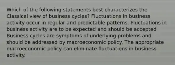 Which of the following statements best characterizes the Classical view of business cycles? Fluctuations in business activity occur in regular and predictable patterns. Fluctuations in business activity are to be expected and should be accepted Business cycles are symptoms of underlying problems and should be addressed by macroeconomic policy. The appropriate macroeconomic policy can eliminate fluctuations in business activity.