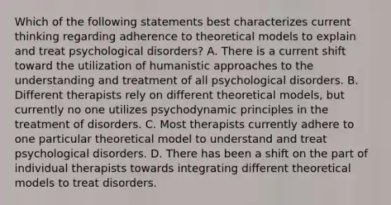 Which of the following statements best characterizes current thinking regarding adherence to theoretical models to explain and treat psychological disorders? A. There is a current shift toward the utilization of humanistic approaches to the understanding and treatment of all psychological disorders. B. Different therapists rely on different theoretical models, but currently no one utilizes psychodynamic principles in the treatment of disorders. C. Most therapists currently adhere to one particular theoretical model to understand and treat psychological disorders. D. There has been a shift on the part of individual therapists towards integrating different theoretical models to treat disorders.