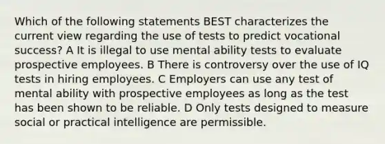 Which of the following statements BEST characterizes the current view regarding the use of tests to predict vocational success? A It is illegal to use mental ability tests to evaluate prospective employees. B There is controversy over the use of IQ tests in hiring employees. C Employers can use any test of mental ability with prospective employees as long as the test has been shown to be reliable. D Only tests designed to measure social or practical intelligence are permissible.