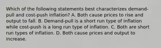 Which of the following statements best characterizes​ demand-pull and​ cost-push inflation? A. Both cause prices to rise and output to fall. B. ​Demand-pull is a short run type of inflation while​ cost-push is a long run type of inflation. C. Both are short run types of inflation. D. Both cause prices and output to increase.