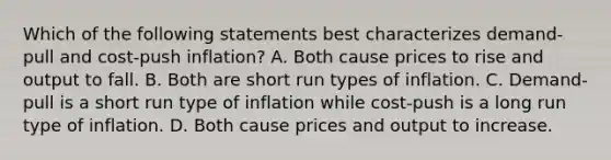 Which of the following statements best characterizes​ demand-pull and​ cost-push inflation? A. Both cause prices to rise and output to fall. B. Both are short run types of inflation. C. ​Demand-pull is a short run type of inflation while​ cost-push is a long run type of inflation. D. Both cause prices and output to increase.