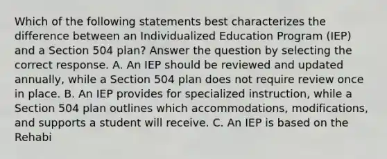 Which of the following statements best characterizes the difference between an Individualized Education Program (IEP) and a Section 504 plan? Answer the question by selecting the correct response. A. An IEP should be reviewed and updated annually, while a Section 504 plan does not require review once in place. B. An IEP provides for specialized instruction, while a Section 504 plan outlines which accommodations, modifications, and supports a student will receive. C. An IEP is based on the Rehabi