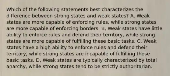 Which of the following statements best characterizes the difference between strong states and weak states? A, Weak states are more capable of enforcing rules, while strong states are more capable of enforcing borders. B, Weak states have little ability to enforce rules and defend their territory, while strong states are more capable of fulfilling these basic tasks. C, Weak states have a high ability to enforce rules and defend their territory, while strong states are incapable of fulfilling these basic tasks. D, Weak states are typically characterized by total anarchy, while strong states tend to be strictly authoritarian.