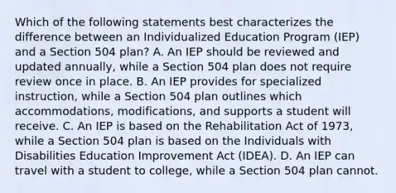 Which of the following statements best characterizes the difference between an Individualized Education Program (IEP) and a Section 504 plan? A. An IEP should be reviewed and updated annually, while a Section 504 plan does not require review once in place. B. An IEP provides for specialized instruction, while a Section 504 plan outlines which accommodations, modifications, and supports a student will receive. C. An IEP is based on the Rehabilitation Act of 1973, while a Section 504 plan is based on the Individuals with Disabilities Education Improvement Act (IDEA). D. An IEP can travel with a student to college, while a Section 504 plan cannot.