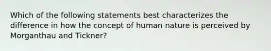 Which of the following statements best characterizes the difference in how the concept of human nature is perceived by Morganthau and Tickner?