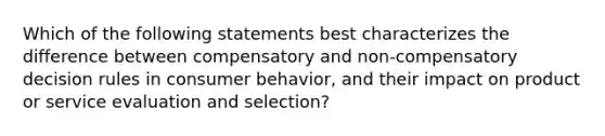 Which of the following statements best characterizes the difference between compensatory and non-compensatory decision rules in consumer behavior, and their impact on product or service evaluation and selection?