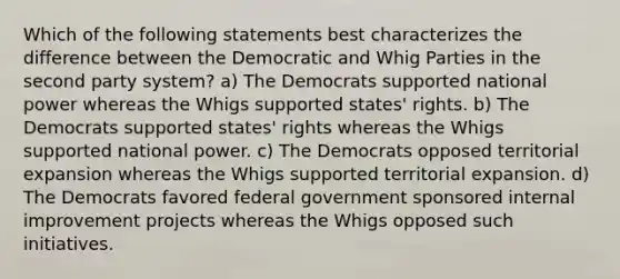 Which of the following statements best characterizes the difference between the Democratic and Whig Parties in the second party system? a) The Democrats supported national power whereas the Whigs supported states' rights. b) The Democrats supported states' rights whereas the Whigs supported national power. c) The Democrats opposed territorial expansion whereas the Whigs supported territorial expansion. d) The Democrats favored federal government sponsored internal improvement projects whereas the Whigs opposed such initiatives.