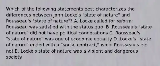 Which of the following statements best characterizes the differences between John Locke's "state of nature" and Rousseau's "state of nature"? A. Locke called for reform; Rousseau was satisfied with the status quo. B. Rousseau's "state of nature" did not have political connotations C. Rousseau's "state of nature" was one of economic equality D. Locke's "state of nature" ended with a "social contract," while Rousseau's did not E. Locke's state of nature was a violent and dangerous society