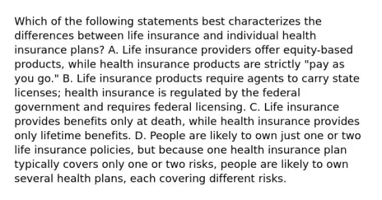 Which of the following statements best characterizes the differences between life insurance and individual health insurance plans? A. Life insurance providers offer equity-based products, while health insurance products are strictly "pay as you go." B. Life insurance products require agents to carry state licenses; health insurance is regulated by the federal government and requires federal licensing. C. Life insurance provides benefits only at death, while health insurance provides only lifetime benefits. D. People are likely to own just one or two life insurance policies, but because one health insurance plan typically covers only one or two risks, people are likely to own several health plans, each covering different risks.