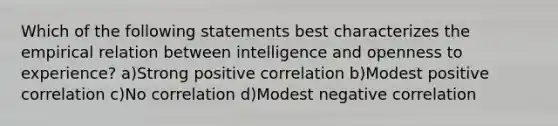 Which of the following statements best characterizes the empirical relation between intelligence and openness to experience? a)Strong positive correlation b)Modest positive correlation c)No correlation d)Modest negative correlation