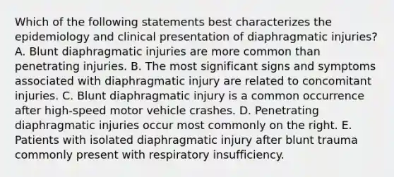 Which of the following statements best characterizes the epidemiology and clinical presentation of diaphragmatic injuries? A. Blunt diaphragmatic injuries are more common than penetrating injuries. B. The most significant signs and symptoms associated with diaphragmatic injury are related to concomitant injuries. C. Blunt diaphragmatic injury is a common occurrence after high-speed motor vehicle crashes. D. Penetrating diaphragmatic injuries occur most commonly on the right. E. Patients with isolated diaphragmatic injury after blunt trauma commonly present with respiratory insufficiency.