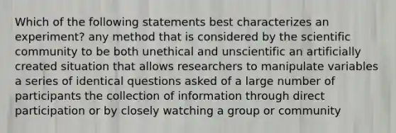 Which of the following statements best characterizes an experiment? any method that is considered by the scientific community to be both unethical and unscientific an artificially created situation that allows researchers to manipulate variables a series of identical questions asked of a large number of participants the collection of information through direct participation or by closely watching a group or community