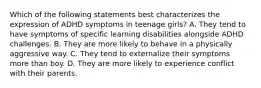 Which of the following statements best characterizes the expression of ADHD symptoms in teenage girls? A. They tend to have symptoms of specific learning disabilities alongside ADHD challenges. B. They are more likely to behave in a physically aggressive way. C. They tend to externalize their symptoms more than boy. D. They are more likely to experience conflict with their parents.