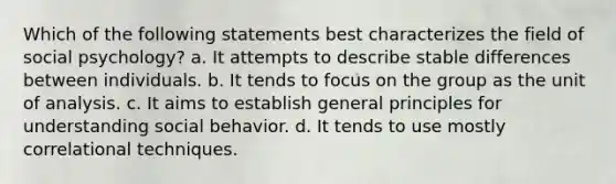 Which of the following statements best characterizes the field of social psychology? a. It attempts to describe stable differences between individuals. b. It tends to focus on the group as the unit of analysis. c. It aims to establish general principles for understanding social behavior. d. It tends to use mostly correlational techniques.