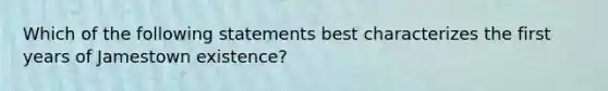 Which of the following statements best characterizes the first years of Jamestown existence?