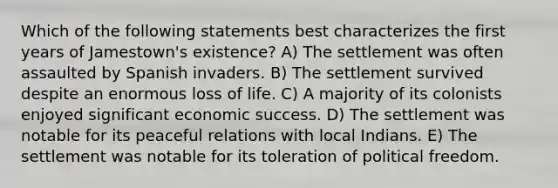 Which of the following statements best characterizes the first years of Jamestown's existence? A) The settlement was often assaulted by Spanish invaders. B) The settlement survived despite an enormous loss of life. C) A majority of its colonists enjoyed significant economic success. D) The settlement was notable for its peaceful relations with local Indians. E) The settlement was notable for its toleration of political freedom.