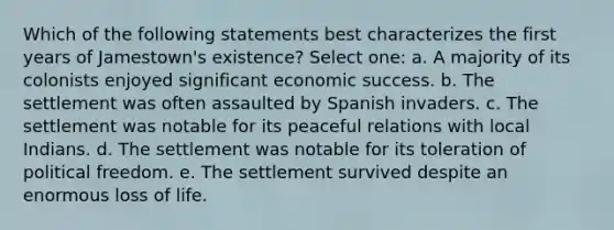 Which of the following statements best characterizes the first years of Jamestown's existence? Select one: a. A majority of its colonists enjoyed significant economic success. b. The settlement was often assaulted by Spanish invaders. c. The settlement was notable for its peaceful relations with local Indians. d. The settlement was notable for its toleration of political freedom. e. The settlement survived despite an enormous loss of life.