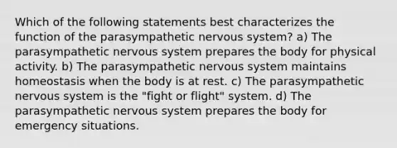 Which of the following statements best characterizes the function of the parasympathetic nervous system? a) The parasympathetic nervous system prepares the body for physical activity. b) The parasympathetic nervous system maintains homeostasis when the body is at rest. c) The parasympathetic nervous system is the "fight or flight" system. d) The parasympathetic nervous system prepares the body for emergency situations.