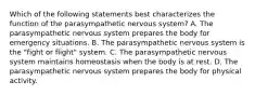 Which of the following statements best characterizes the function of the parasympathetic nervous system? A. The parasympathetic nervous system prepares the body for emergency situations. B. The parasympathetic nervous system is the "fight or flight" system. C. The parasympathetic nervous system maintains homeostasis when the body is at rest. D. The parasympathetic nervous system prepares the body for physical activity.