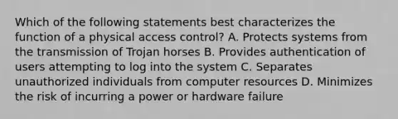 Which of the following statements best characterizes the function of a physical access control? A. Protects systems from the transmission of Trojan horses B. Provides authentication of users attempting to log into the system C. Separates unauthorized individuals from computer resources D. Minimizes the risk of incurring a power or hardware failure