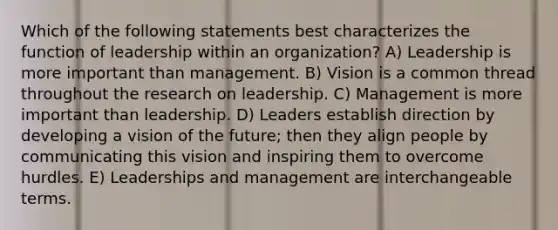 Which of the following statements best characterizes the function of leadership within an organization? A) Leadership is more important than management. B) Vision is a common thread throughout the research on leadership. C) Management is more important than leadership. D) Leaders establish direction by developing a vision of the future; then they align people by communicating this vision and inspiring them to overcome hurdles. E) Leaderships and management are interchangeable terms.