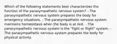 Which of the following statements best characterizes the function of the parasympathetic nervous system? - The parasympathetic nervous system prepares the body for emergency situations. - The parasympathetic nervous system maintains homeostasis when the body is at rest. - The parasympathetic nervous system is the "fight or flight" system. - The parasympathetic nervous system prepares the body for physical activity.