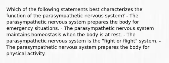 Which of the following statements best characterizes the function of the parasympathetic nervous system? - The parasympathetic nervous system prepares the body for emergency situations. - The parasympathetic nervous system maintains homeostasis when the body is at rest. - The parasympathetic nervous system is the "fight or flight" system. - The parasympathetic nervous system prepares the body for physical activity.