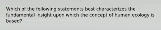 Which of the following statements best characterizes the fundamental insight upon which the concept of human ecology is based?