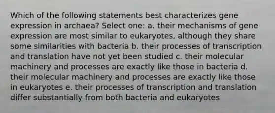 Which of the following statements best characterizes <a href='https://www.questionai.com/knowledge/kFtiqWOIJT-gene-expression' class='anchor-knowledge'>gene expression</a> in archaea? Select one: a. their mechanisms of gene expression are most similar to eukaryotes, although they share some similarities with bacteria b. their processes of <a href='https://www.questionai.com/knowledge/kWsjwWywkN-transcription-and-translation' class='anchor-knowledge'>transcription and translation</a> have not yet been studied c. their molecular machinery and processes are exactly like those in bacteria d. their molecular machinery and processes are exactly like those in eukaryotes e. their processes of transcription and translation differ substantially from both bacteria and eukaryotes