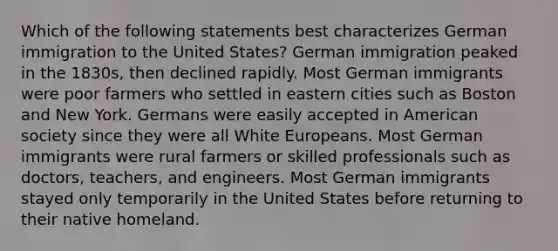 Which of the following statements best characterizes German immigration to the United States? German immigration peaked in the 1830s, then declined rapidly. Most German immigrants were poor farmers who settled in eastern cities such as Boston and New York. Germans were easily accepted in American society since they were all White Europeans. Most German immigrants were rural farmers or skilled professionals such as doctors, teachers, and engineers. Most German immigrants stayed only temporarily in the United States before returning to their native homeland.