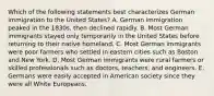 Which of the following statements best characterizes German immigration to the United States? A. German immigration peaked in the 1830s, then declined rapidly. B. Most German immigrants stayed only temporarily in the United States before returning to their native homeland. C. Most German immigrants were poor farmers who settled in eastern cities such as Boston and New York. D. Most German immigrants were rural farmers or skilled professionals such as doctors, teachers, and engineers. E. Germans were easily accepted in American society since they were all White Europeans.