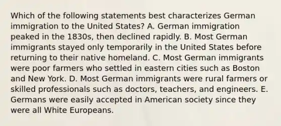 Which of the following statements best characterizes German immigration to the United States? A. German immigration peaked in the 1830s, then declined rapidly. B. Most German immigrants stayed only temporarily in the United States before returning to their native homeland. C. Most German immigrants were poor farmers who settled in eastern cities such as Boston and New York. D. Most German immigrants were rural farmers or skilled professionals such as doctors, teachers, and engineers. E. Germans were easily accepted in American society since they were all White Europeans.