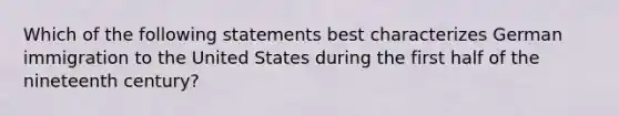 Which of the following statements best characterizes German immigration to the United States during the first half of the nineteenth century?