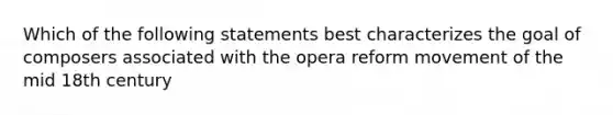 Which of the following statements best characterizes the goal of composers associated with the opera reform movement of the mid 18th century