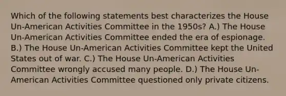 Which of the following statements best characterizes the House Un-American Activities Committee in the 1950s? A.) The House Un-American Activities Committee ended the era of espionage. B.) The House Un-American Activities Committee kept the United States out of war. C.) The House Un-American Activities Committee wrongly accused many people. D.) The House Un-American Activities Committee questioned only private citizens.