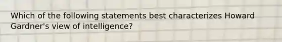 Which of the following statements best characterizes Howard Gardner's view of intelligence?