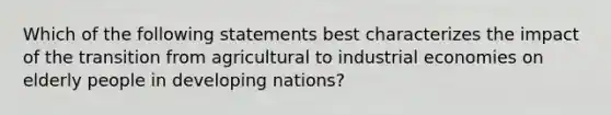 Which of the following statements best characterizes the impact of the transition from agricultural to industrial economies on elderly people in developing nations?