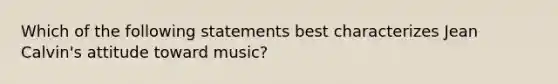 Which of the following statements best characterizes Jean Calvin's attitude toward music?