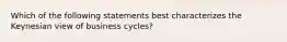 Which of the following statements best characterizes the Keynesian view of business cycles?