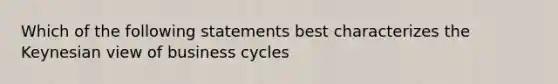 Which of the following statements best characterizes the Keynesian view of business cycles