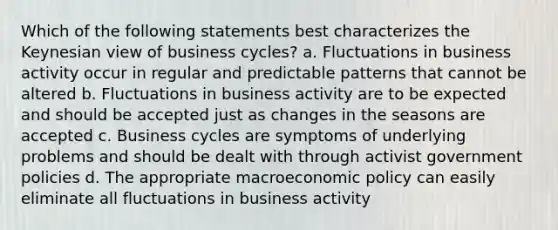 Which of the following statements best characterizes the Keynesian view of business cycles? a. Fluctuations in business activity occur in regular and predictable patterns that cannot be altered b. Fluctuations in business activity are to be expected and should be accepted just as changes in the seasons are accepted c. Business cycles are symptoms of underlying problems and should be dealt with through activist government policies d. The appropriate macroeconomic policy can easily eliminate all fluctuations in business activity