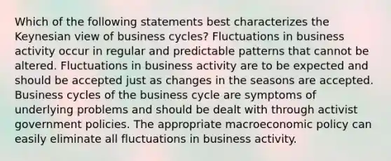 Which of the following statements best characterizes the Keynesian view of business cycles? Fluctuations in business activity occur in regular and predictable patterns that cannot be altered. Fluctuations in business activity are to be expected and should be accepted just as changes in the seasons are accepted. Business cycles of the business cycle are symptoms of underlying problems and should be dealt with through activist government policies. The appropriate macroeconomic policy can easily eliminate all fluctuations in business activity.