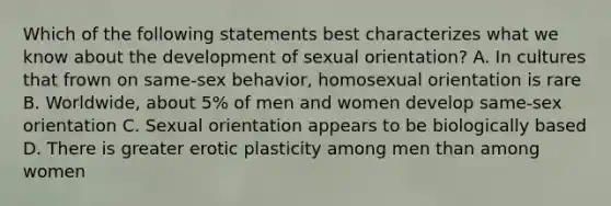 Which of the following statements best characterizes what we know about the development of sexual orientation? A. In cultures that frown on same-sex behavior, homosexual orientation is rare B. Worldwide, about 5% of men and women develop same-sex orientation C. Sexual orientation appears to be biologically based D. There is greater erotic plasticity among men than among women