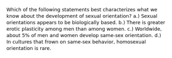 Which of the following statements best characterizes what we know about the development of sexual orientation? a.) Sexual orientations appears to be biologically based. b.) There is greater erotic plasticity among men than among women. c.) Worldwide, about 5% of men and women develop same-sex orientation. d.) In cultures that frown on same-sex behavior, homosexual orientation is rare.