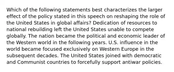 Which of the following statements best characterizes the larger effect of the policy stated in this speech on reshaping the role of the United States in global affairs? Dedication of resources to national rebuilding left the United States unable to compete globally. The nation became the political and economic leader of the Western world in the following years. U.S. influence in the world became focused exclusively on Western Europe in the subsequent decades. The United States joined with democratic and Communist countries to forcefully support antiwar policies.