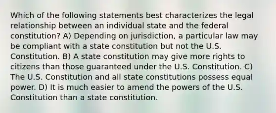 Which of the following statements best characterizes the legal relationship between an individual state and the federal constitution? A) Depending on jurisdiction, a particular law may be compliant with a state constitution but not the U.S. Constitution. B) A state constitution may give more rights to citizens than those guaranteed under the U.S. Constitution. C) The U.S. Constitution and all state constitutions possess equal power. D) It is much easier to amend the powers of the U.S. Constitution than a state constitution.